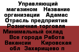 Управляющий магазином › Название организации ­ Адамас › Отрасль предприятия ­ Розничная торговля › Минимальный оклад ­ 1 - Все города Работа » Вакансии   . Кировская обл.,Захарищево п.